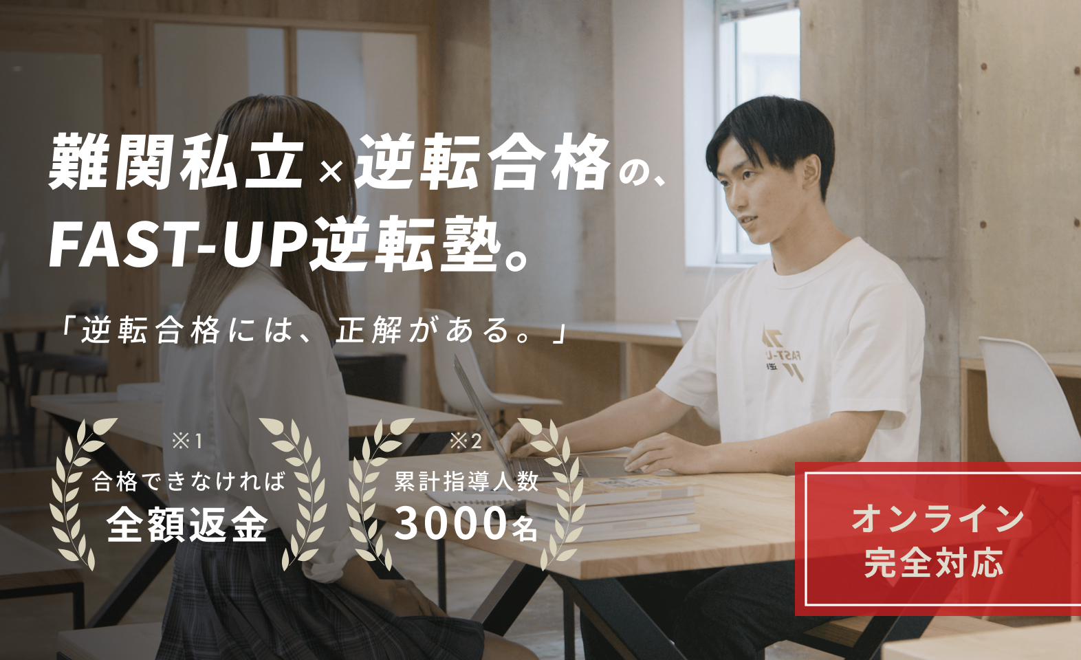 難関私立への逆転合格なら、FAST-UP逆転塾。
累計指導人数3000人超え、高校生向け、大学受験特化の学習塾（予備校）です。
最短ルートを走れる個別カリキュラムと、最速で成長できる個別指導で、偏差値30、偏差値40、偏差値50などから逆転合格を実現します。
合格できなければ、全額返金する保証制度もご用意しています。